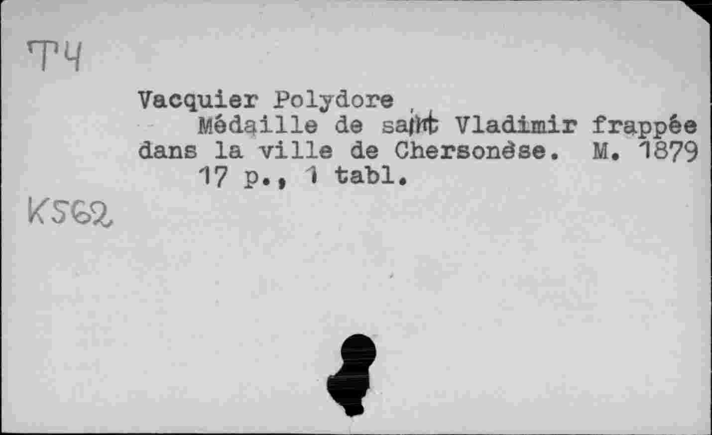 ﻿тч
Vacquier Polydore ,
Médaille de sajht Vladimir frappée dans la ville de Chersonèse. M. 1879 17 P., 1 tabl.
KSG.2